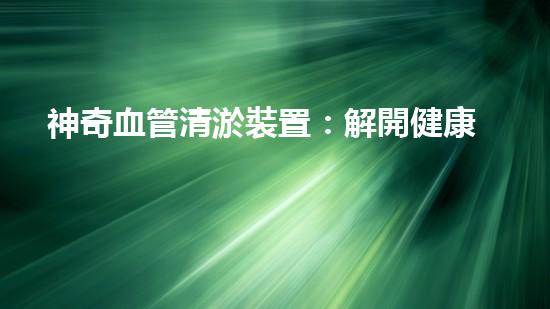 神奇血管清淤裝置：解開健康密碼，重獲年輕活力！